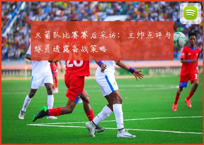 火箭队比赛赛后采访：主帅点评与球员透露备战策略