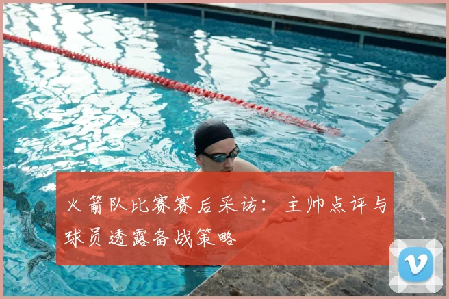 火箭队比赛赛后采访：主帅点评与球员透露备战策略