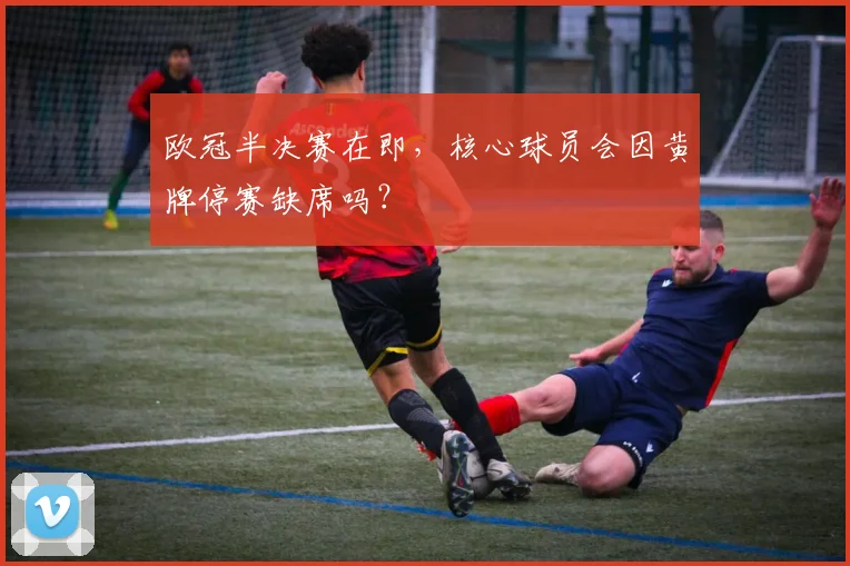 欧冠半决赛在即，核心球员会因黄牌停赛缺席吗？