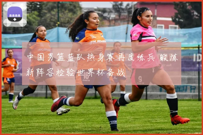 中国男篮蓝队热身赛再度练兵 锻炼新阵容检验世界杯备战
