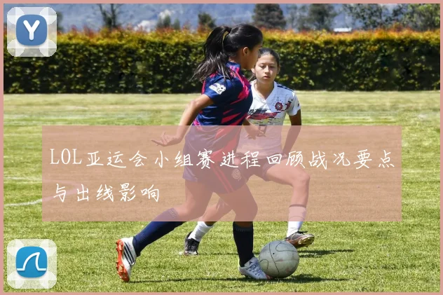 LOL亚运会小组赛进程回顾战况要点与出线影响