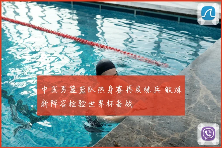 中国男篮蓝队热身赛再度练兵 锻炼新阵容检验世界杯备战