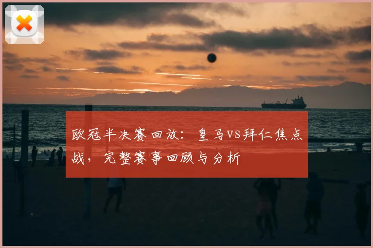 欧冠半决赛回放：皇马vs拜仁焦点战，完整赛事回顾与分析