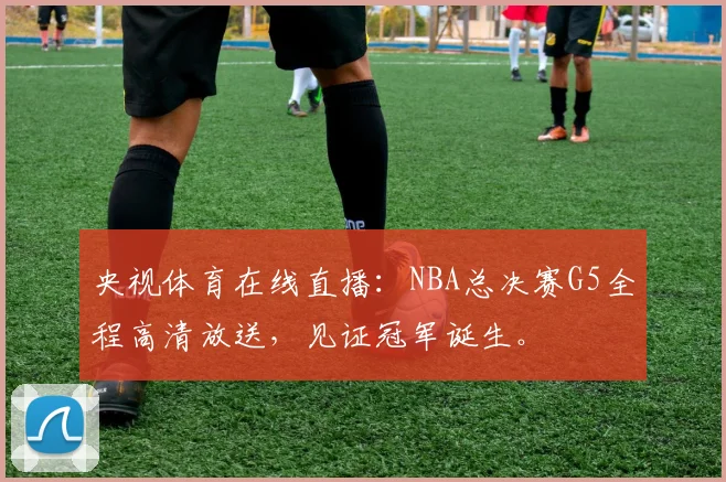 央视体育在线直播：NBA总决赛G5全程高清放送，见证冠军诞生。