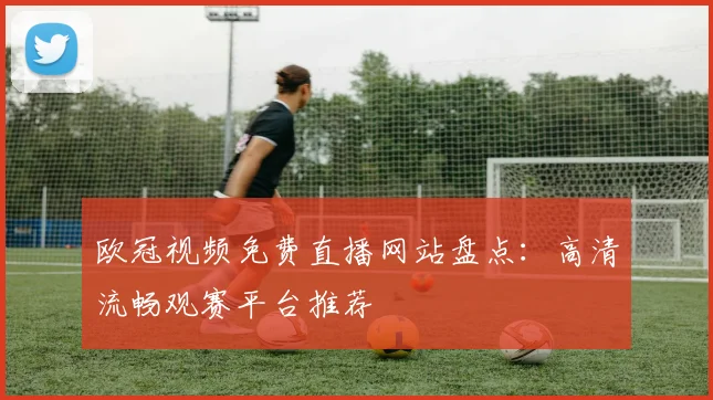 欧冠视频免费直播网站盘点：高清流畅观赛平台推荐