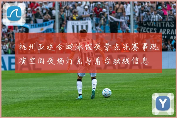 杭州亚运会游泳馆夜景点亮赛事观演空间夜场灯光与看台动线信息