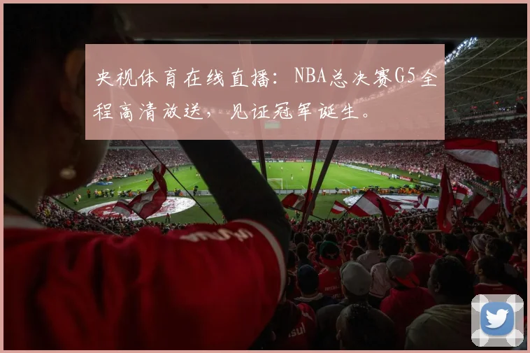 央视体育在线直播：NBA总决赛G5全程高清放送，见证冠军诞生。
