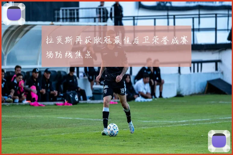 拉莫斯再获欧冠最佳后卫荣誉成赛场防线焦点